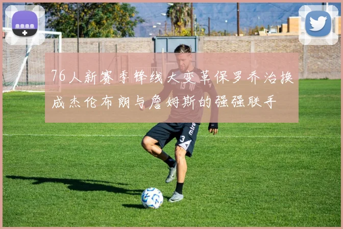 76人新赛季锋线大变革保罗乔治换成杰伦布朗与詹姆斯的强强联手