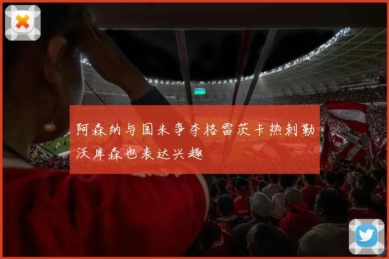 阿森纳与国米争夺格雷茨卡热刺勒沃库森也表达兴趣