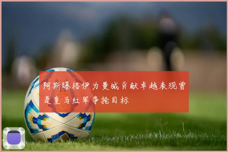 阿斯曝格伊为曼城贡献卓越表现曾是皇马红军争抢目标