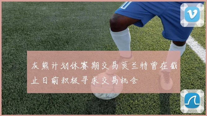 灰熊计划休赛期交易莫兰特曾在截止日前积极寻求交易机会