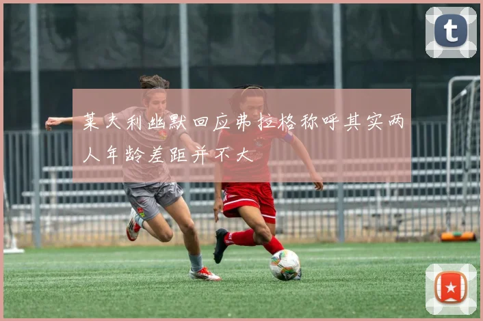 莱夫利幽默回应弗拉格称呼其实两人年龄差距并不大