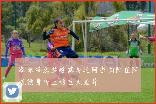 塞尔塔总监透露与迈阿密国际在阿连德身价上的巨大差异