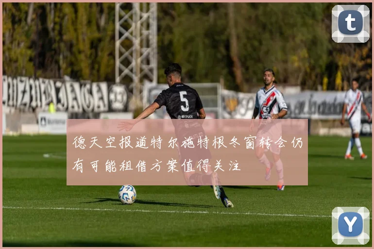 德天空报道特尔施特根冬窗转会仍有可能租借方案值得关注