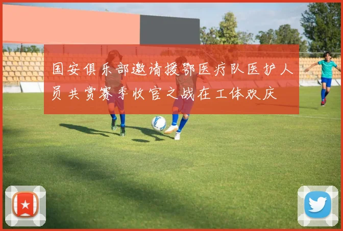 国安俱乐部邀请援鄂医疗队医护人员共赏赛季收官之战在工体欢庆