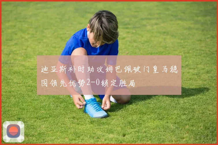 迪亚斯补时助攻姆巴佩破门皇马稳固领先优势2-0锁定胜局